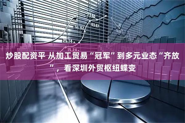 炒股配资平 从加工贸易“冠军”到多元业态“齐放”，看深圳外贸枢纽蝶变