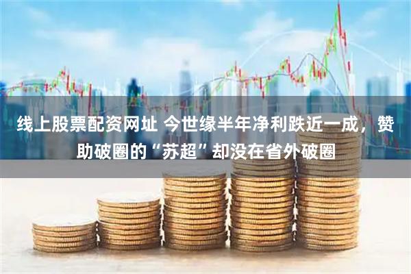 线上股票配资网址 今世缘半年净利跌近一成，赞助破圈的“苏超”却没在省外破圈