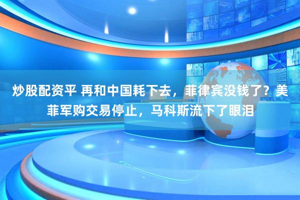 炒股配资平 再和中国耗下去，菲律宾没钱了？美菲军购交易停止，马科斯流下了眼泪