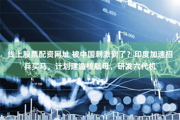 线上股票配资网址 被中国刺激到了？印度加速招兵买马，计划建造核航母，研发六代机