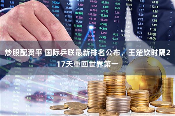 炒股配资平 国际乒联最新排名公布，王楚钦时隔217天重回世界第一