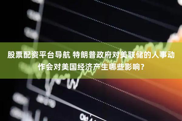股票配资平台导航 特朗普政府对美联储的人事动作会对美国经济产生哪些影响？