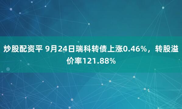 炒股配资平 9月24日瑞科转债上涨0.46%，转股溢价率121.88%