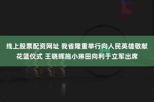 线上股票配资网址 我省隆重举行向人民英雄敬献花篮仪式 王晓晖施小琳田向利于立军出席