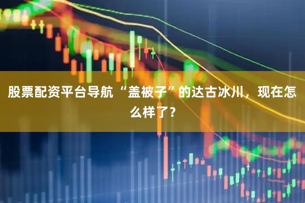 股票配资平台导航 “盖被子”的达古冰川，现在怎么样了？