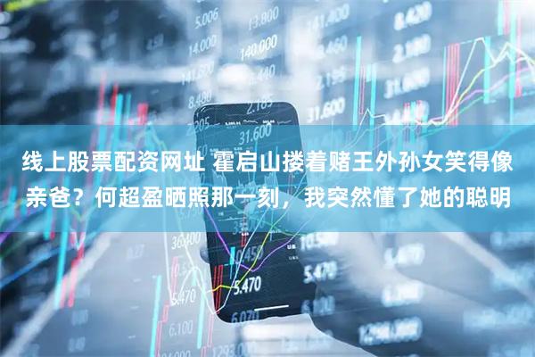线上股票配资网址 霍启山搂着赌王外孙女笑得像亲爸？何超盈晒照那一刻，我突然懂了她的聪明