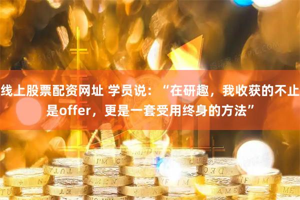 线上股票配资网址 学员说：“在研趣，我收获的不止是offer，更是一套受用终身的方法”