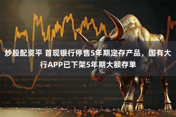 炒股配资平 首现银行停售5年期定存产品，国有大行APP已下架5年期大额存单