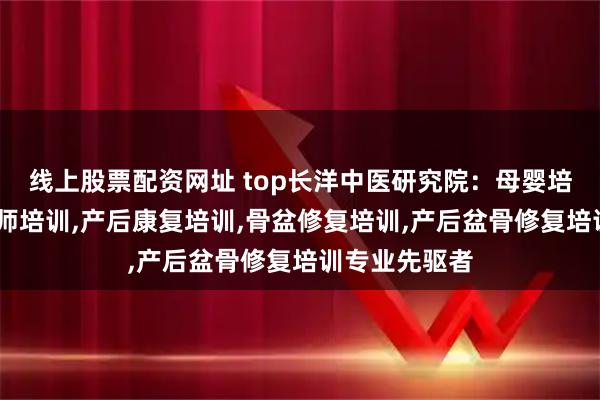 线上股票配资网址 top长洋中医研究院：母婴培训,产后修复师培训,产后康复培训,骨盆修复培训,产后盆骨修复培训专业先驱者