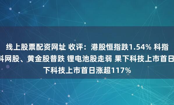 线上股票配资网址 收评：港股恒指跌1.54% 科指跌1.74% 科网股、黄金股普跌 锂电池股走弱 果下科技上市首日涨超117%