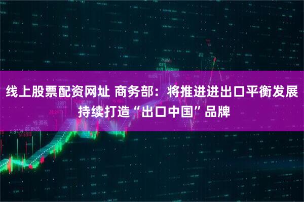 线上股票配资网址 商务部：将推进进出口平衡发展 持续打造“出口中国”品牌