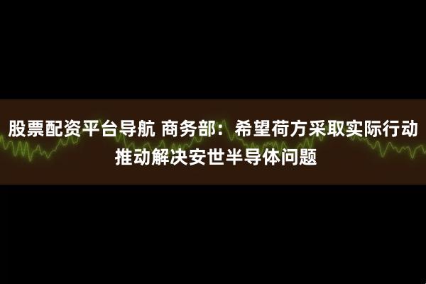 股票配资平台导航 商务部：希望荷方采取实际行动 推动解决安世半导体问题