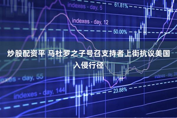炒股配资平 马杜罗之子号召支持者上街抗议美国入侵行径