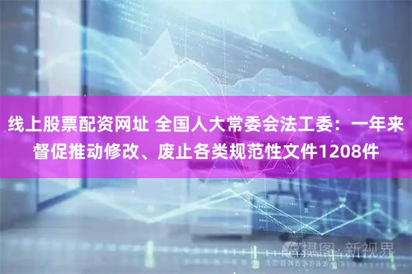 线上股票配资网址 全国人大常委会法工委：一年来督促推动修改、废止各类规范性文件1208件