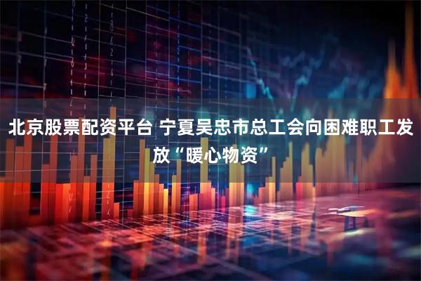 北京股票配资平台 宁夏吴忠市总工会向困难职工发放“暖心物资”