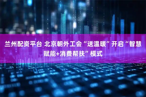 兰州配资平台 北京朝外工会“送温暖”开启“智慧赋能+消费帮扶”模式