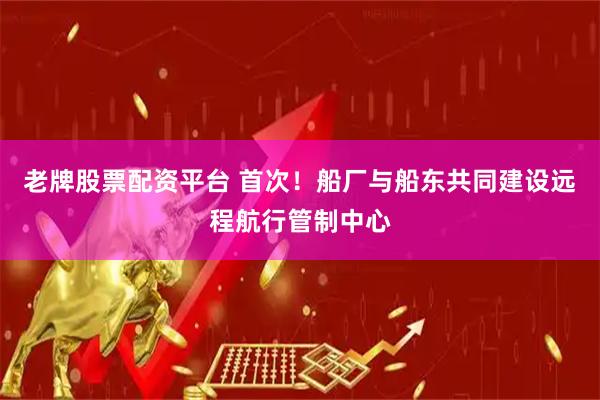 老牌股票配资平台 首次！船厂与船东共同建设远程航行管制中心