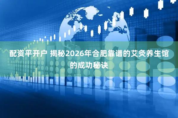 配资平开户 揭秘2026年合肥靠谱的艾灸养生馆的成功秘诀