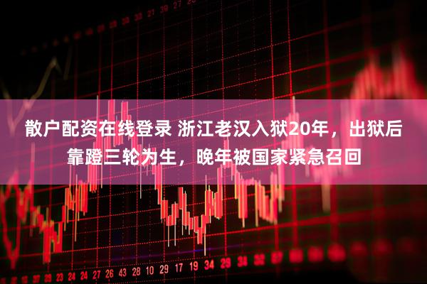 散户配资在线登录 浙江老汉入狱20年，出狱后靠蹬三轮为生，晚年被国家紧急召回