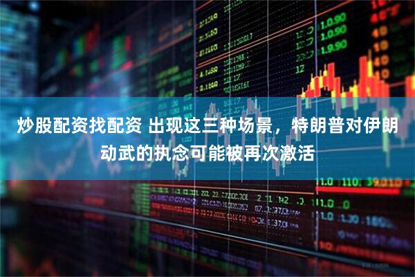 炒股配资找配资 出现这三种场景，特朗普对伊朗动武的执念可能被再次激活