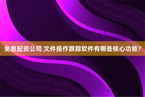 免息配资公司 文件操作跟踪软件有哪些核心功能？