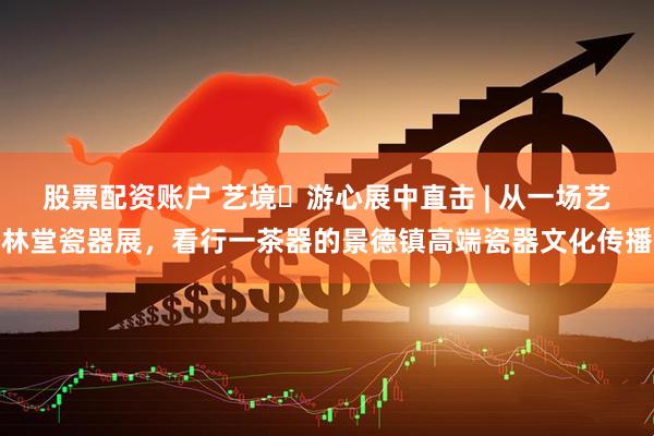 股票配资账户 艺境・游心展中直击 | 从一场艺林堂瓷器展，看行一茶器的景德镇高端瓷器文化传播