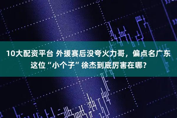 10大配资平台 外援赛后没夸火力哥，偏点名广东这位“小个子”徐杰到底厉害在哪？