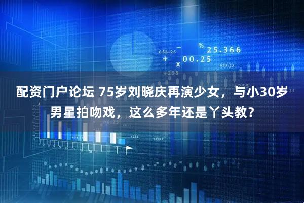 配资门户论坛 75岁刘晓庆再演少女，与小30岁男星拍吻戏，这么多年还是丫头教？