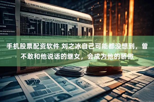 手机股票配资软件 刘之冰自己可能都没想到，曾不敢和他说话的继女，会成为他的骄傲