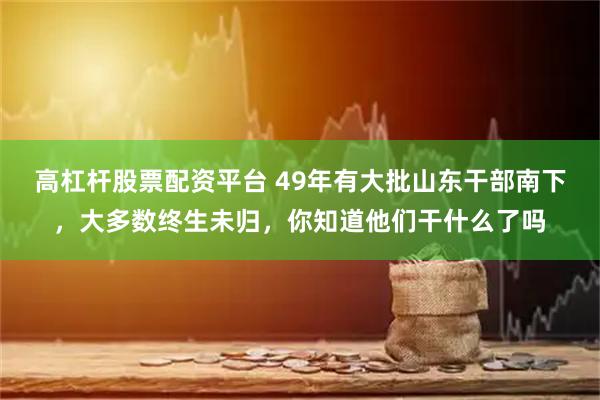 高杠杆股票配资平台 49年有大批山东干部南下，大多数终生未归，你知道他们干什么了吗