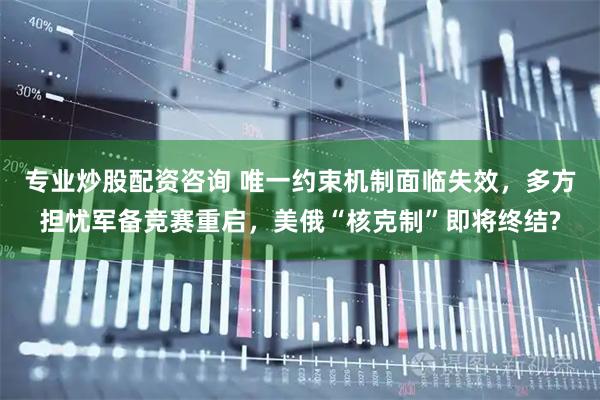 专业炒股配资咨询 唯一约束机制面临失效，多方担忧军备竞赛重启，美俄“核克制”即将终结?