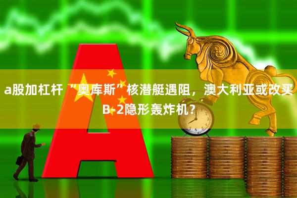 a股加杠杆 “奥库斯”核潜艇遇阻，澳大利亚或改买B-2隐形轰炸机？