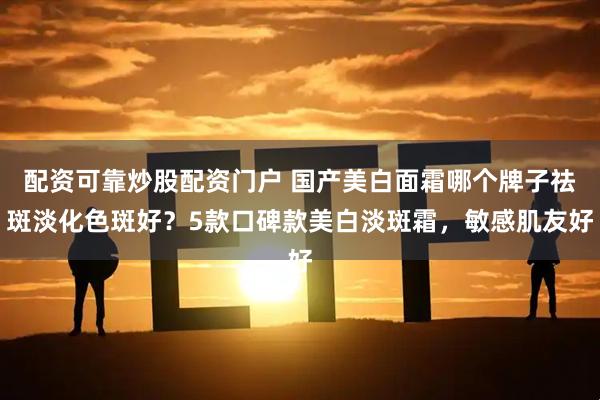 配资可靠炒股配资门户 国产美白面霜哪个牌子祛斑淡化色斑好？5款口碑款美白淡斑霜，敏感肌友好