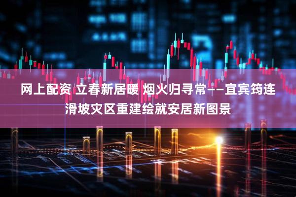 网上配资 立春新居暖 烟火归寻常——宜宾筠连滑坡灾区重建绘就安居新图景