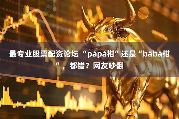 最专业股票配资论坛 “pápá柑”还是“bābā柑”，都错？网友吵翻