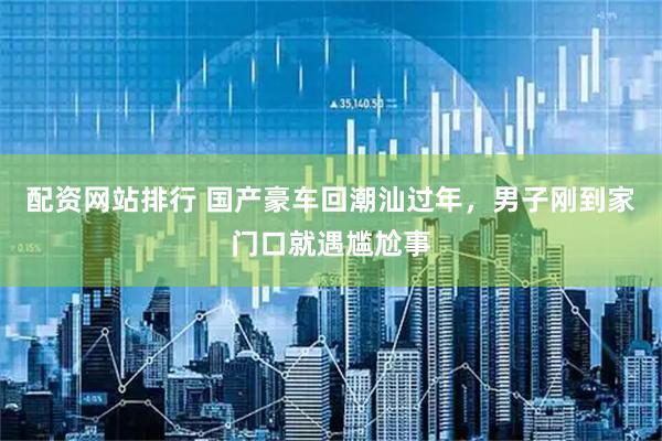 配资网站排行 国产豪车回潮汕过年，男子刚到家门口就遇尴尬事