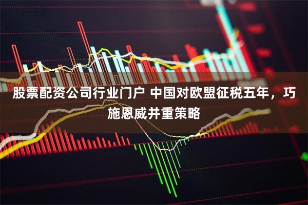 股票配资公司行业门户 中国对欧盟征税五年，巧施恩威并重策略