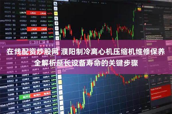 在线配资炒股网 濮阳制冷离心机压缩机维修保养全解析延长设备寿命的关键步骤