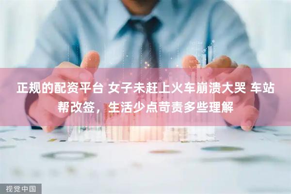 正规的配资平台 女子未赶上火车崩溃大哭 车站帮改签，生活少点苛责多些理解