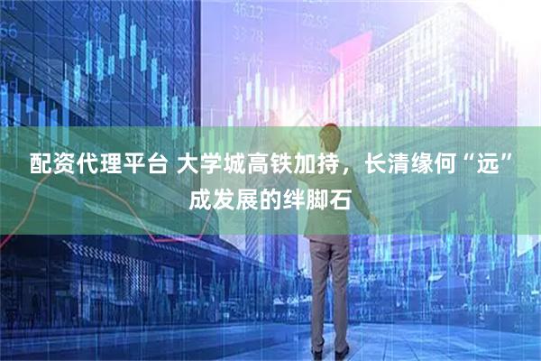 配资代理平台 大学城高铁加持，长清缘何“远”成发展的绊脚石
