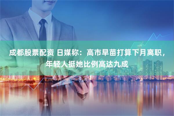 成都股票配资 日媒称：高市早苗打算下月离职，年轻人挺她比例高达九成