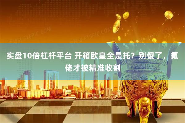 实盘10倍杠杆平台 开箱欧皇全是托？别傻了，氪佬才被精准收割