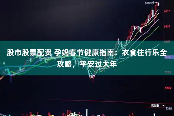 股市股票配资 孕妈春节健康指南：衣食住行乐全攻略，平安过大年
