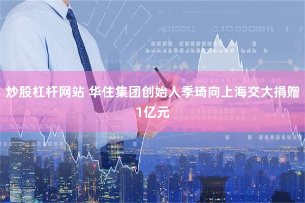 炒股杠杆网站 华住集团创始人季琦向上海交大捐赠1亿元