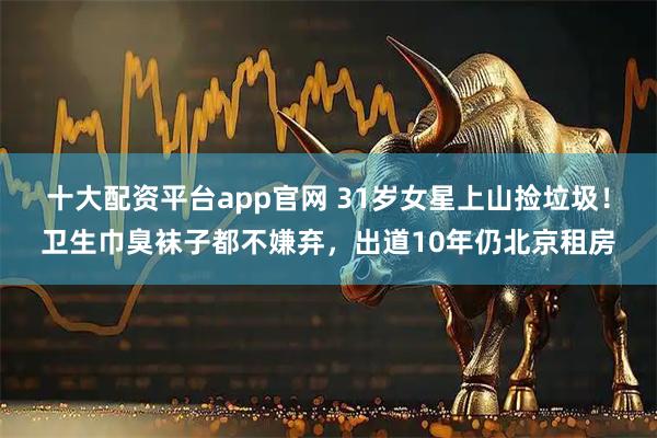 十大配资平台app官网 31岁女星上山捡垃圾！卫生巾臭袜子都不嫌弃，出道10年仍北京租房