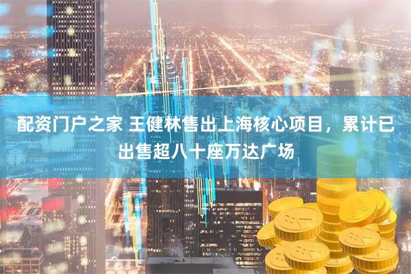 配资门户之家 王健林售出上海核心项目，累计已出售超八十座万达广场