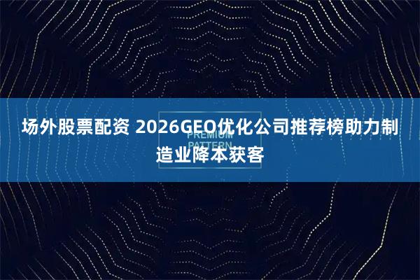 场外股票配资 2026GEO优化公司推荐榜助力制造业降本获客