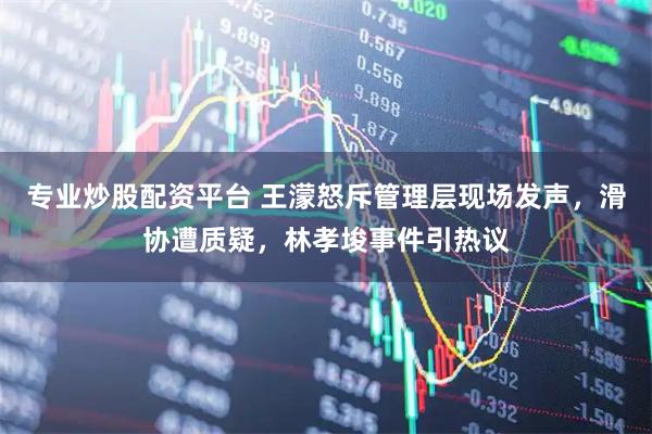 专业炒股配资平台 王濛怒斥管理层现场发声，滑协遭质疑，林孝埈事件引热议