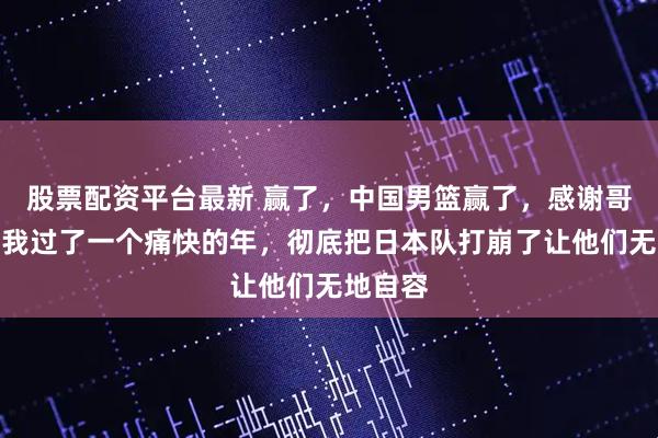 股票配资平台最新 赢了，中国男篮赢了，感谢哥几个让我过了一个痛快的年，彻底把日本队打崩了让他们无地自容