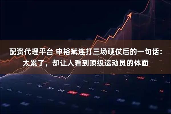 配资代理平台 申裕斌连打三场硬仗后的一句话：太累了，却让人看到顶级运动员的体面